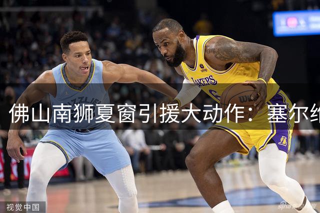 佛山南狮夏窗引援大动作：塞尔维亚锋霸+国青铁卫加盟 巴西中场离队