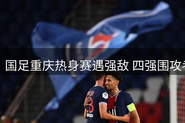 国足重庆热身赛遇强敌 四强围攻考验扬科维奇执掌能力