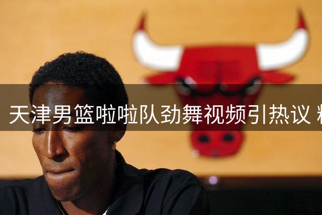 天津男篮啦啦队劲舞视频引热议 粉丝直呼"视觉盛宴