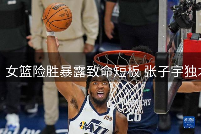 女篮险胜暴露致命短板 张子宇独木难支难掩外线集体失准