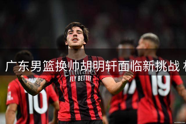 广东男篮换帅胡明轩面临新挑战 杜锋体系红利不再