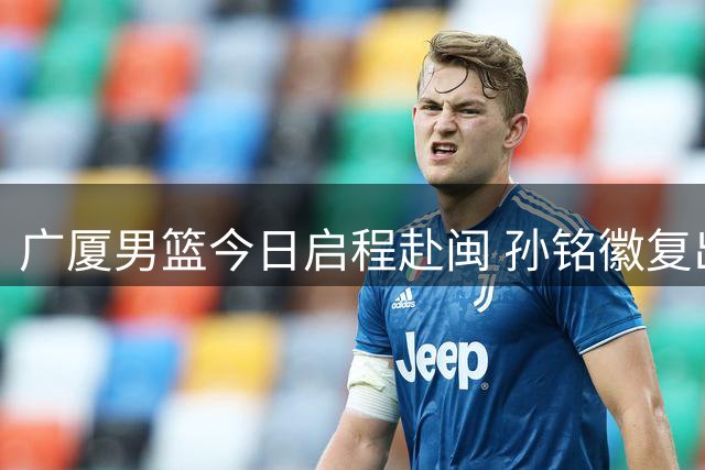 广厦男篮今日启程赴闽 孙铭徽复出出征四国赛