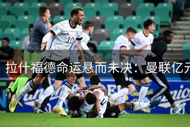 拉什福德命运悬而未决：曼联亿元年薪成续约障碍 巴萨买断条款失效