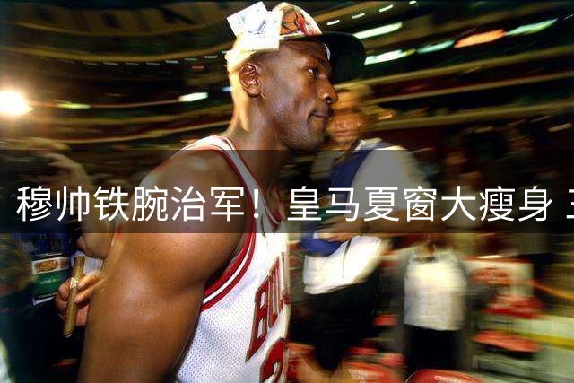 穆帅铁腕治军！皇马夏窗大瘦身 三将恐遭清洗