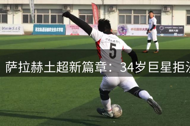萨拉赫土超新篇章：34岁巨星拒沙特天价转投特拉布宗