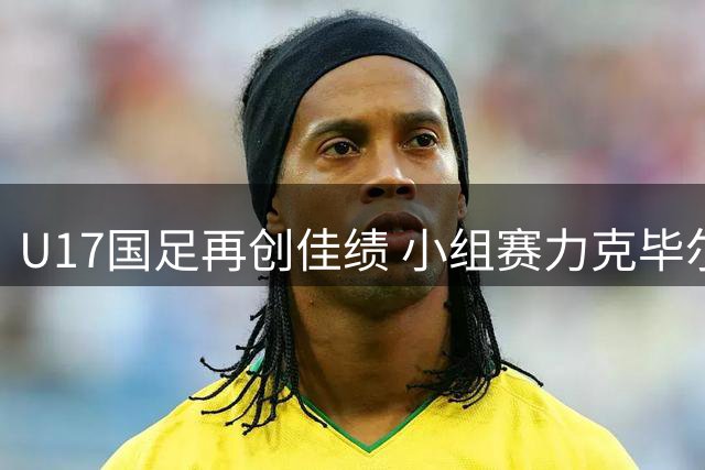 U17国足再创佳绩 小组赛力克毕尔巴鄂提前晋级
